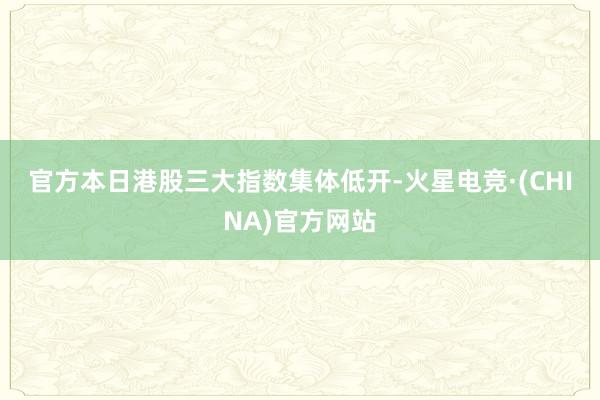 官方　　本日港股三大指数集体低开-火星电竞·(CHINA)官方网站