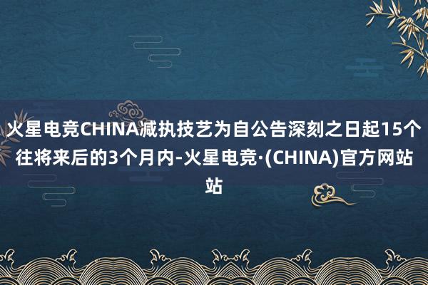 火星电竞CHINA减执技艺为自公告深刻之日起15个往将来后的3个月内-火星电竞·(CHINA)官方网站