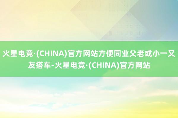 火星电竞·(CHINA)官方网站方便同业父老或小一又友搭车-火星电竞·(CHINA)官方网站