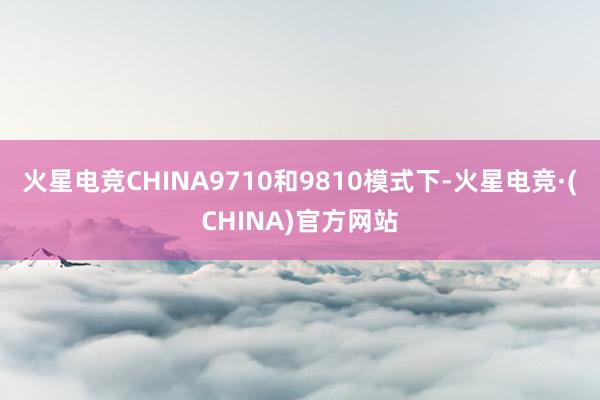 火星电竞CHINA9710和9810模式下-火星电竞·(CHINA)官方网站