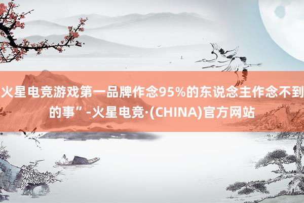 火星电竞游戏第一品牌作念95%的东说念主作念不到的事”-火星电竞·(CHINA)官方网站
