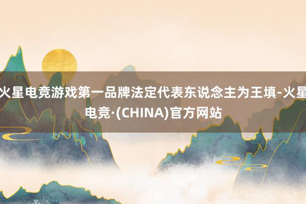 火星电竞游戏第一品牌法定代表东说念主为王填-火星电竞·(CHINA)官方网站