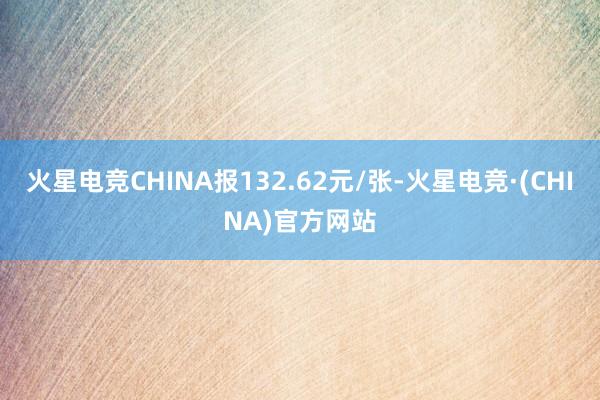 火星电竞CHINA报132.62元/张-火星电竞·(CHINA)官方网站