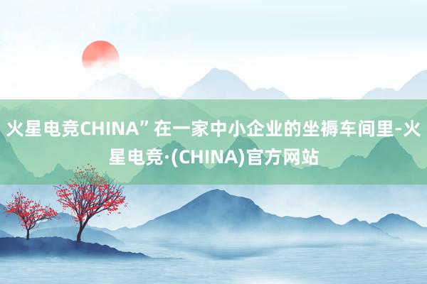 火星电竞CHINA”在一家中小企业的坐褥车间里-火星电竞·(CHINA)官方网站