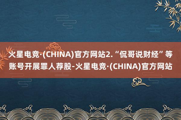 火星电竞·(CHINA)官方网站2.“侃哥说财经”等账号开展罪人荐股-火星电竞·(CHINA)官方网站