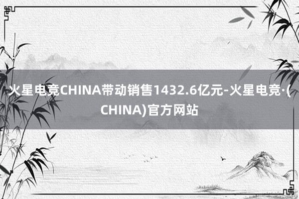火星电竞CHINA带动销售1432.6亿元-火星电竞·(CHINA)官方网站