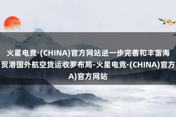 火星电竞·(CHINA)官方网站进一步完善和丰富海南自贸港国外航空货运收罗布局-火星电竞·(CHINA)官方网站