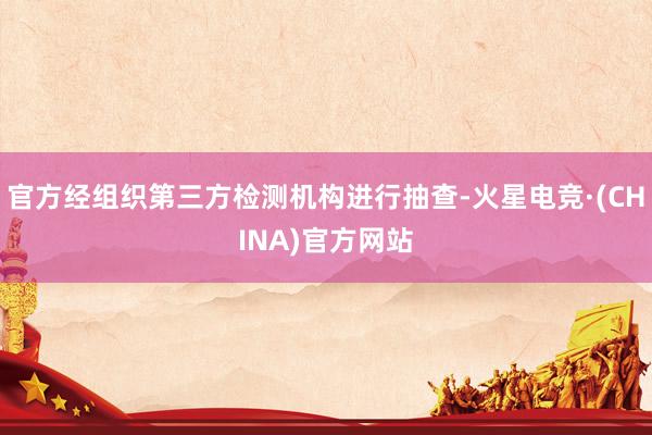 官方经组织第三方检测机构进行抽查-火星电竞·(CHINA)官方网站