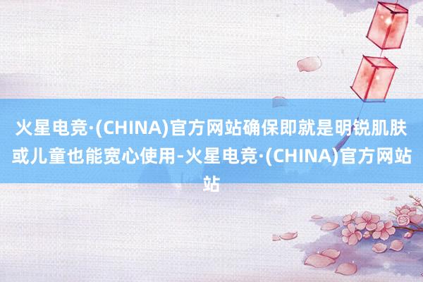 火星电竞·(CHINA)官方网站确保即就是明锐肌肤或儿童也能宽心使用-火星电竞·(CHINA)官方网站