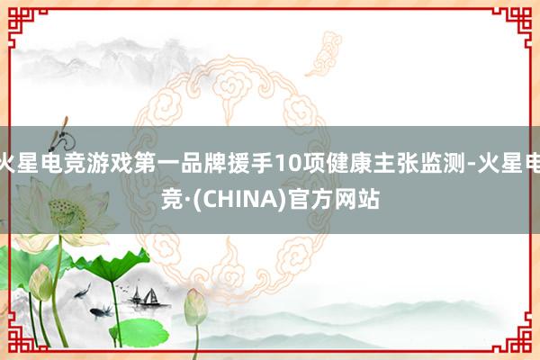 火星电竞游戏第一品牌援手10项健康主张监测-火星电竞·(CHINA)官方网站