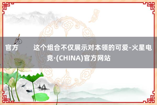 官方        这个组合不仅展示对本领的可爱-火星电竞·(CHINA)官方网站