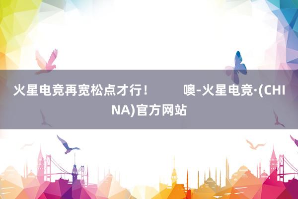 火星电竞再宽松点才行！        噢-火星电竞·(CHINA)官方网站