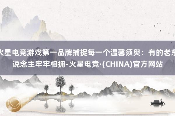 火星电竞游戏第一品牌捕捉每一个温馨须臾：有的老东说念主牢牢相拥-火星电竞·(CHINA)官方网站