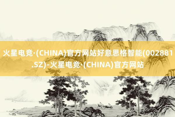 火星电竞·(CHINA)官方网站好意思格智能(002881.SZ)-火星电竞·(CHINA)官方网站
