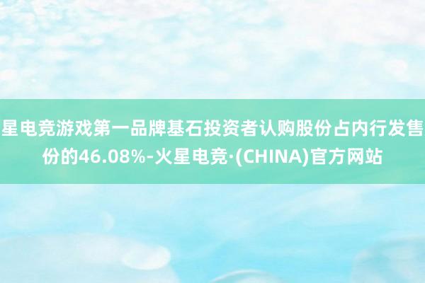 火星电竞游戏第一品牌基石投资者认购股份占内行发售股份的46.08%-火星电竞·(CHINA)官方网站