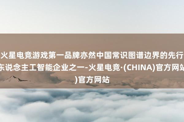 火星电竞游戏第一品牌亦然中国常识图谱边界的先行东说念主工智能企业之一-火星电竞·(CHINA)官方网站