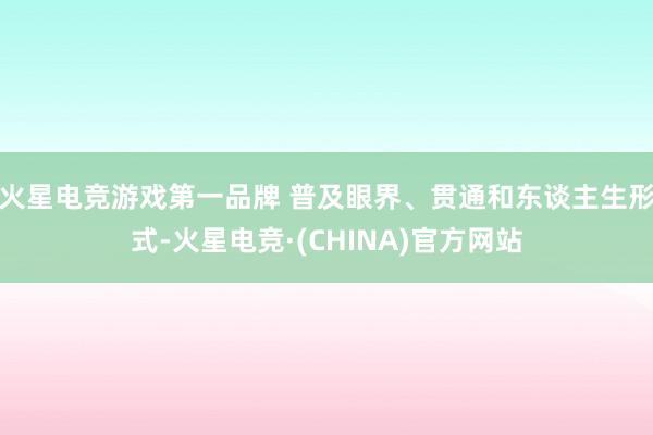 火星电竞游戏第一品牌 普及眼界、贯通和东谈主生形式-火星电竞·(CHINA)官方网站