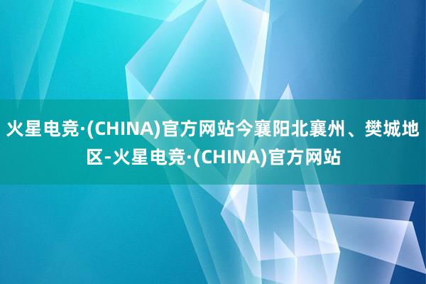 火星电竞·(CHINA)官方网站今襄阳北襄州、樊城地区-火星电竞·(CHINA)官方网站
