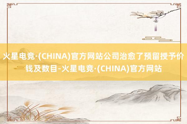 火星电竞·(CHINA)官方网站公司治愈了预留授予价钱及数目-火星电竞·(CHINA)官方网站