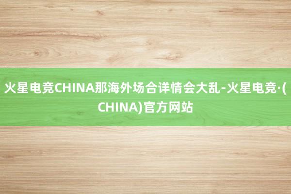 火星电竞CHINA那海外场合详情会大乱-火星电竞·(CHINA)官方网站
