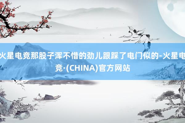 火星电竞那股子浑不惜的劲儿跟踩了电门似的-火星电竞·(CHINA)官方网站