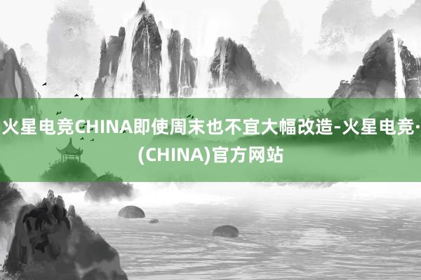 火星电竞CHINA即使周末也不宜大幅改造-火星电竞·(CHINA)官方网站