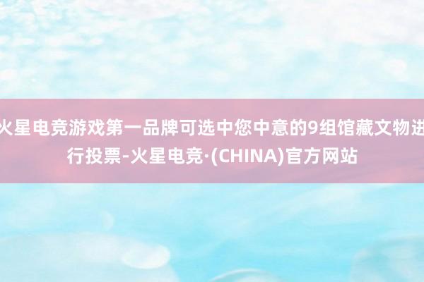 火星电竞游戏第一品牌可选中您中意的9组馆藏文物进行投票-火星电竞·(CHINA)官方网站