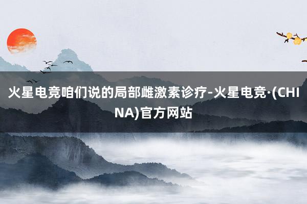 火星电竞咱们说的局部雌激素诊疗-火星电竞·(CHINA)官方网站