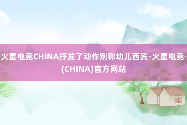 火星电竞CHINA抒发了动作别称幼儿西宾-火星电竞·(CHINA)官方网站