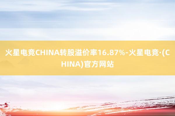 火星电竞CHINA转股溢价率16.87%-火星电竞·(CHINA)官方网站