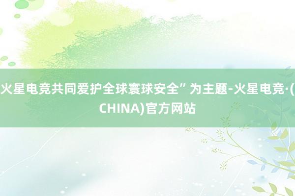 火星电竞共同爱护全球寰球安全”为主题-火星电竞·(CHINA)官方网站