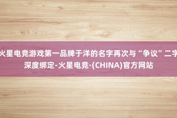 火星电竞游戏第一品牌于洋的名字再次与“争议”二字深度绑定-火星电竞·(CHINA)官方网站