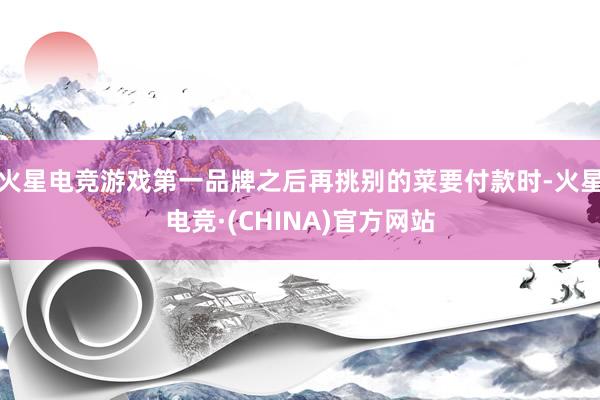 火星电竞游戏第一品牌之后再挑别的菜要付款时-火星电竞·(CHINA)官方网站