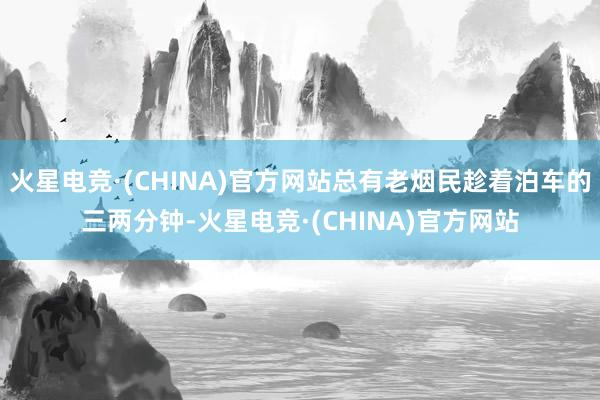 火星电竞·(CHINA)官方网站总有老烟民趁着泊车的三两分钟-火星电竞·(CHINA)官方网站