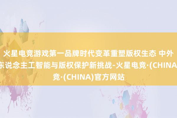 火星电竞游戏第一品牌时代变革重塑版权生态 中外行家共议东说念主工智能与版权保护新挑战-火星电竞·(CHINA)官方网站