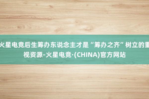 火星电竞后生筹办东说念主才是“筹办之齐”树立的重视资源-火星电竞·(CHINA)官方网站