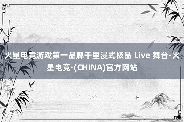 火星电竞游戏第一品牌千里浸式极品 Live 舞台-火星电竞·(CHINA)官方网站