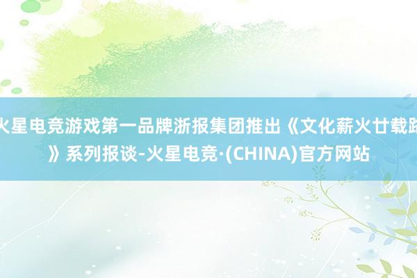 火星电竞游戏第一品牌浙报集团推出《文化薪火廿载路》系列报谈-火星电竞·(CHINA)官方网站