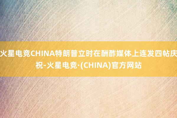 火星电竞CHINA特朗普立时在酬酢媒体上连发四帖庆祝-火星电竞·(CHINA)官方网站
