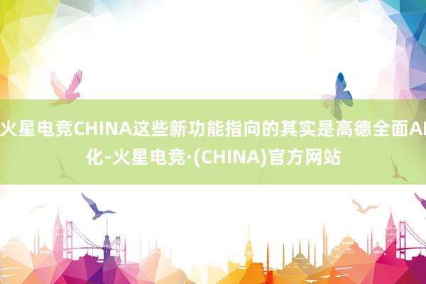 火星电竞CHINA这些新功能指向的其实是高德全面AI化-火星电竞·(CHINA)官方网站