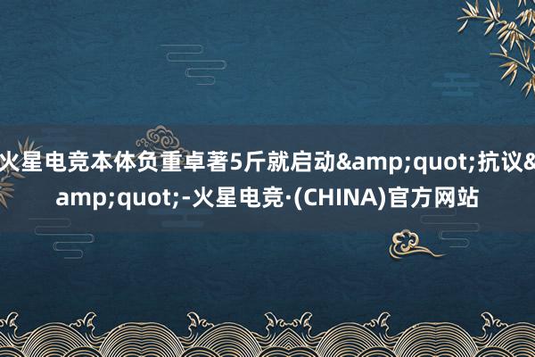 火星电竞本体负重卓著5斤就启动&quot;抗议&quot;-火星电竞·(CHINA)官方网站