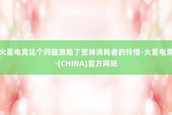 火星电竞这个问题激勉了宽绰消耗者的怜惜-火星电竞·(CHINA)官方网站