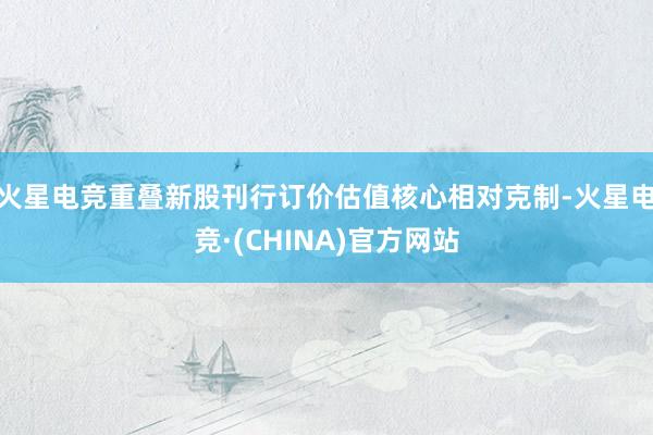 火星电竞重叠新股刊行订价估值核心相对克制-火星电竞·(CHINA)官方网站