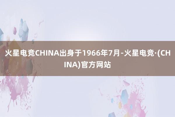 火星电竞CHINA出身于1966年7月-火星电竞·(CHINA)官方网站