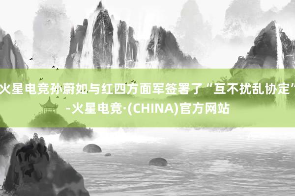 火星电竞孙蔚如与红四方面军签署了“互不扰乱协定”-火星电竞·(CHINA)官方网站