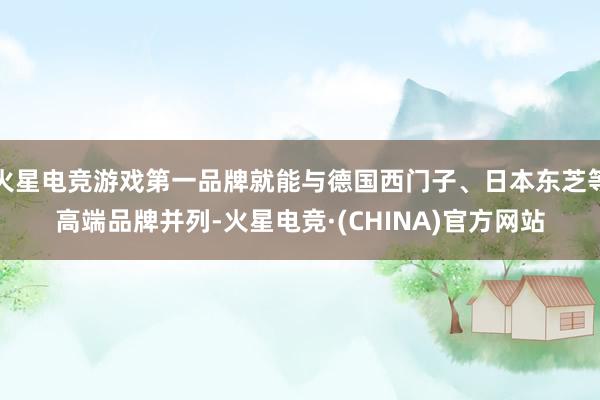火星电竞游戏第一品牌就能与德国西门子、日本东芝等高端品牌并列-火星电竞·(CHINA)官方网站