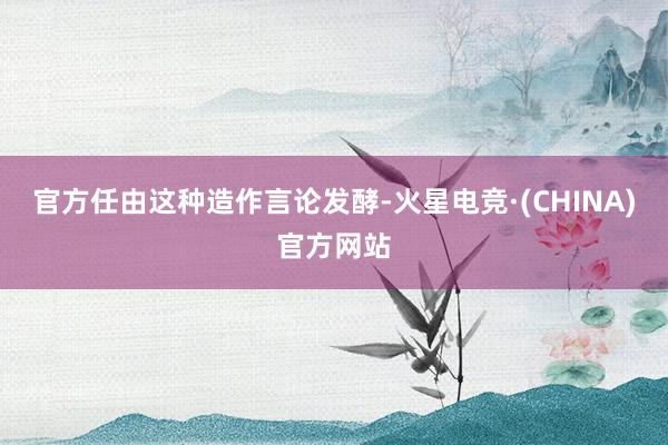 官方任由这种造作言论发酵-火星电竞·(CHINA)官方网站