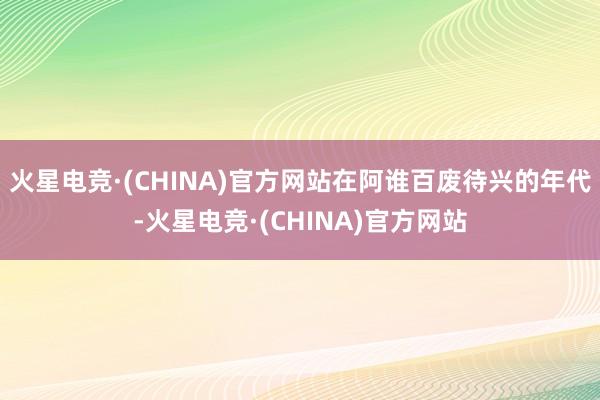 火星电竞·(CHINA)官方网站在阿谁百废待兴的年代-火星电竞·(CHINA)官方网站