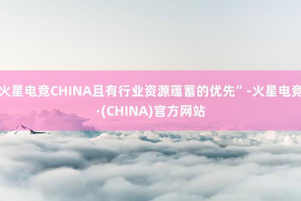 火星电竞CHINA且有行业资源蕴蓄的优先”-火星电竞·(CHINA)官方网站