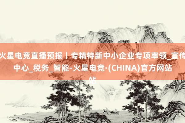 火星电竞直播预报丨专精特新中小企业专项率领_宣传中心_税务_智能-火星电竞·(CHINA)官方网站